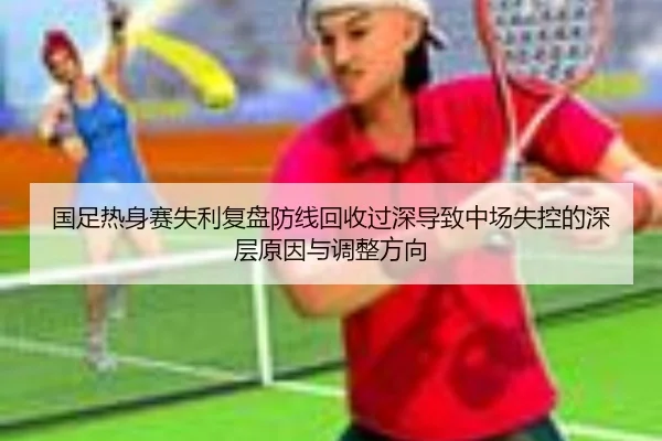 国足热身赛失利复盘防线回收过深导致中场失控的深层原因与调整方向